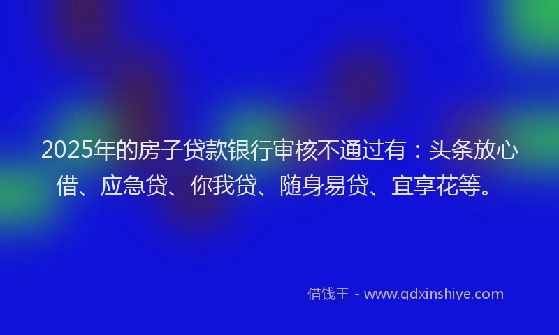 2025年的房子贷款银行审核不通过有：头条放心借、应急贷、你我贷、随身易贷、宜享花等。