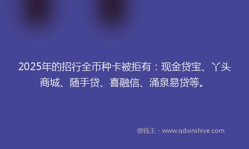2025年的招行全币种卡被拒有：现金贷宝、丫头商城、随手贷、喜融信、涌泉易贷等。