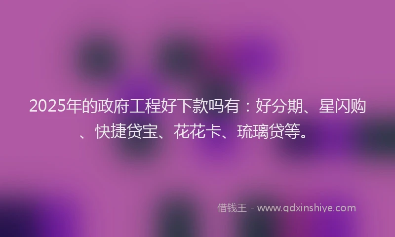 2025年的政府工程好下款吗有：好分期、星闪购、快捷贷宝、花花卡、琉璃贷等。