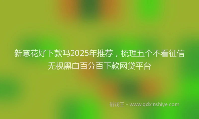 新意花好下款吗2025年推荐，梳理五个不看征信无视黑白百分百下款网贷平台