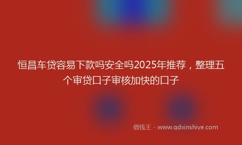 恒昌车贷容易下款吗安全吗2025年推荐，整理五个审贷口子审核加快的口子
