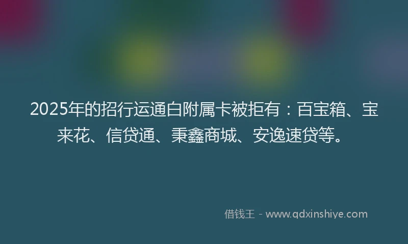 2025年的招行运通白附属卡被拒有:百宝箱、宝来花、信贷通、秉鑫商城、安逸速贷等。