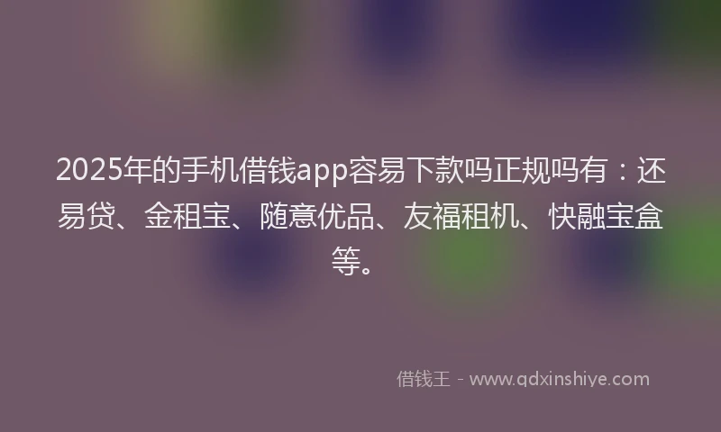 2025年的手机借钱app容易下款吗正规吗有：还易贷、金租宝、随意优品、友福租机、快融宝盒等。