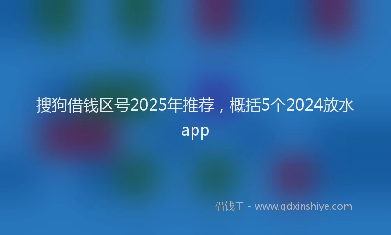搜狗借钱区号2025年推荐，概括5个2024放水app