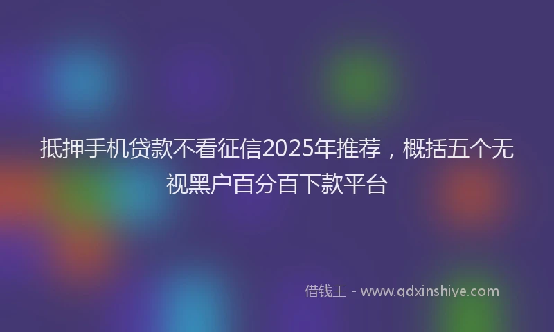 抵押手机贷款不看征信2025年推荐，概括五个无视黑户百分百下款平台