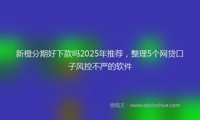 新橙分期好下款吗2025年推荐，整理5个网贷口子风控不严的软件