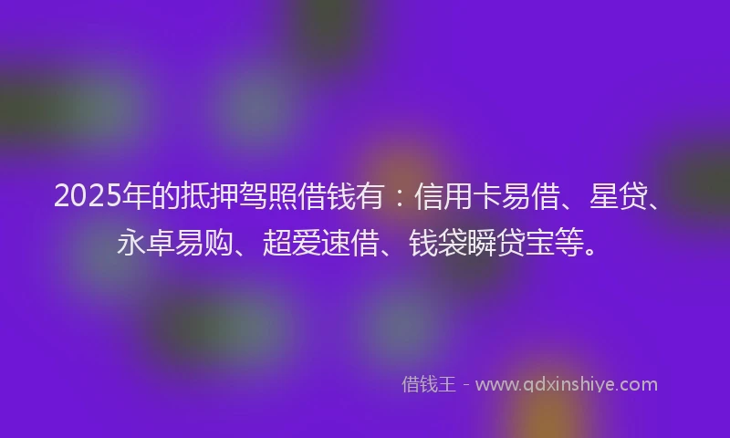 2025年的抵押驾照借钱有：信用卡易借、星贷、永卓易购、超爱速借、钱袋瞬贷宝等。