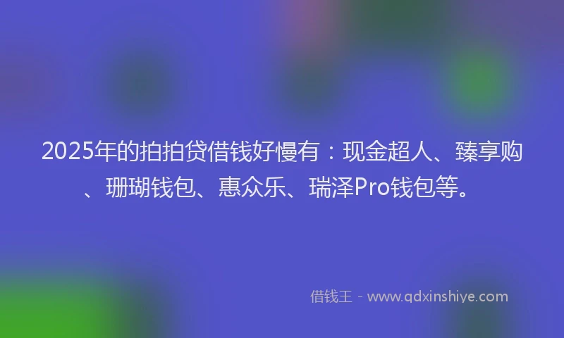 2025年的拍拍贷借钱好慢有：现金超人、臻享购、珊瑚钱包、惠众乐、瑞泽Pro钱包等。