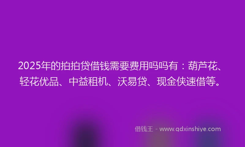 2025年的拍拍贷借钱需要费用吗吗有：葫芦花、轻花优品、中益租机、沃易贷、现金侠速借等。