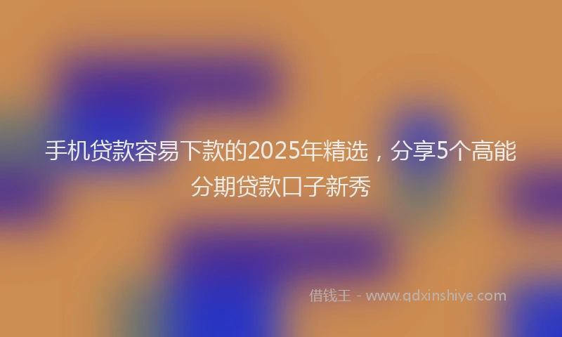 手机贷款容易下款的2025年精选，分享5个高能分期贷款口子新秀