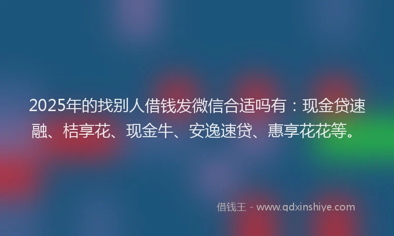 2025年的找别人借钱发微信合适吗有：现金贷速融、桔享花、现金牛、安逸速贷、惠享花花等。