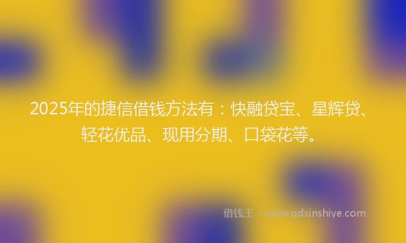 2025年的捷信借钱方法有：快融贷宝、星辉贷、轻花优品、现用分期、口袋花等。