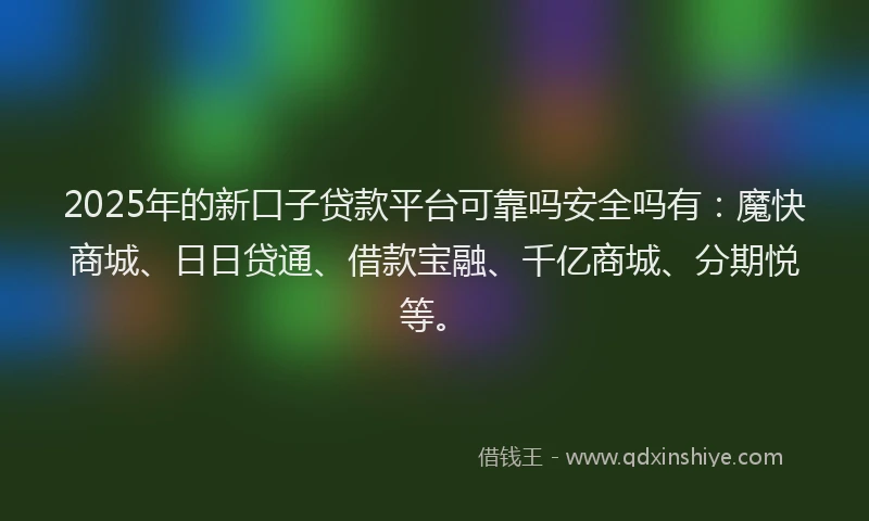 2025年的新口子贷款平台可靠吗安全吗有：魔快商城、日日贷通、借款宝融、千亿商城、分期悦等。
