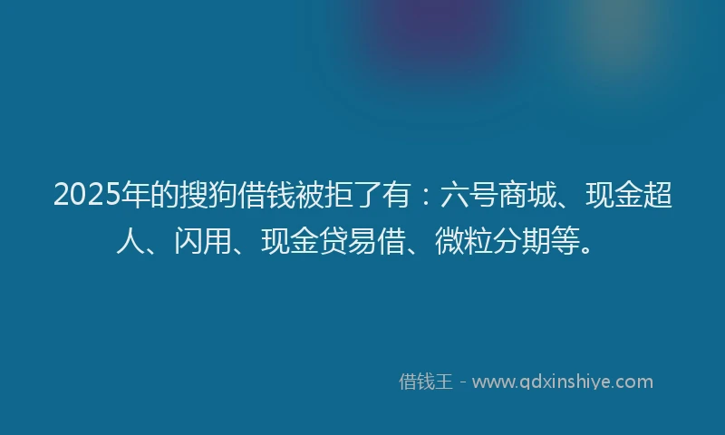 2025年的搜狗借钱被拒了有：六号商城、现金超人、闪用、现金贷易借、微粒分期等。