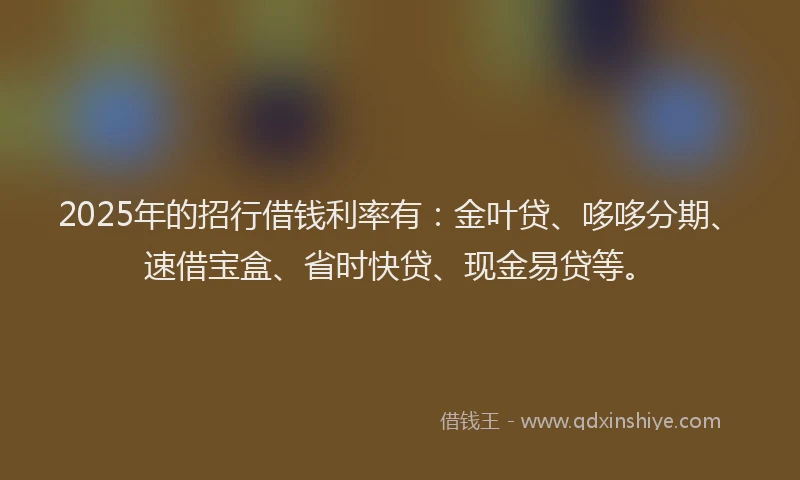 2025年的招行借钱利率有：金叶贷、哆哆分期、速借宝盒、省时快贷、现金易贷等。