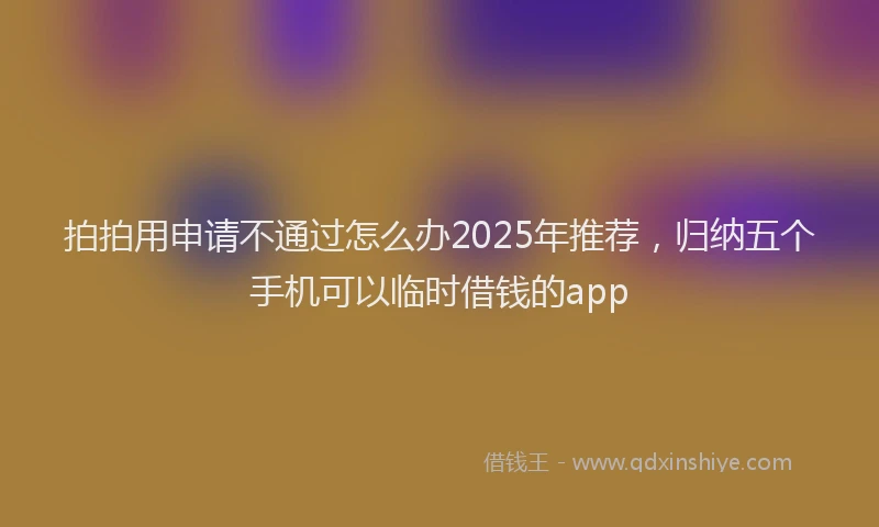 拍拍用申请不通过怎么办2025年推荐，归纳五个手机可以临时借钱的app
