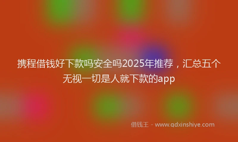 携程借钱好下款吗安全吗2025年推荐，汇总五个无视一切是人就下款的app
