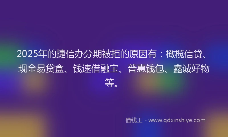 2025年的捷信办分期被拒的原因有：橄榄信贷、现金易贷盒、钱速借融宝、普惠钱包、鑫诚好物等。