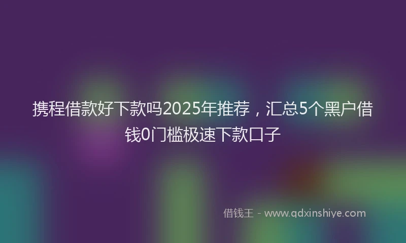 携程借款好下款吗2025年推荐，汇总5个黑户借钱0门槛极速下款口子