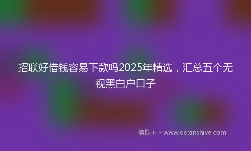 招联好借钱容易下款吗2025年精选，汇总五个无视黑白户口子