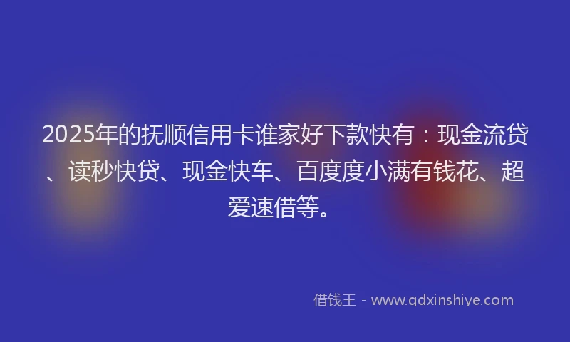 2025年的抚顺信用卡谁家好下款快有：现金流贷、读秒快贷、现金快车、百度度小满有钱花、超爱速借等。