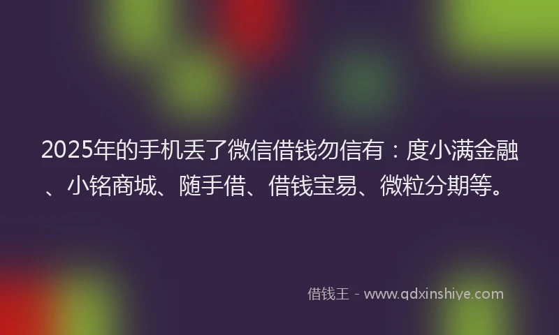 2025年的手机丢了微信借钱勿信有：度小满金融、小铭商城、随手借、借钱宝易、微粒分期等。