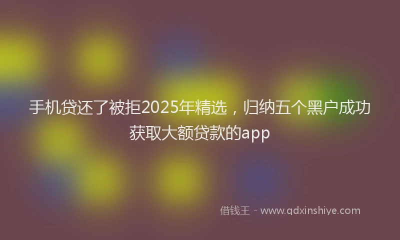 手机贷还了被拒2025年精选，归纳五个黑户成功获取大额贷款的app
