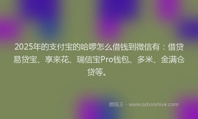 2025年的支付宝的哈啰怎么借钱到微信有：借贷易贷宝、享来花、瑞信宝Pro钱包、多米、金满仓贷等。