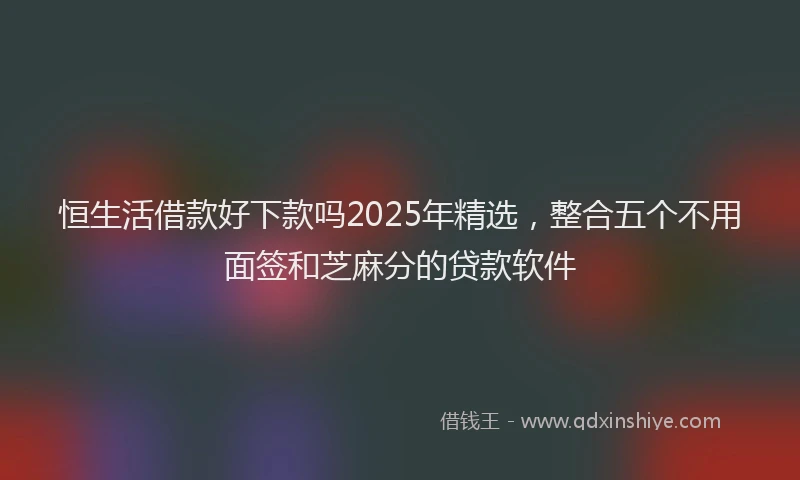 恒生活借款好下款吗2025年精选，整合五个不用面签和芝麻分的贷款软件