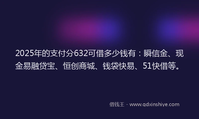 2025年的支付分632可借多少钱有：瞬信金、现金易融贷宝、恒创商城、钱袋快易、51快借等。