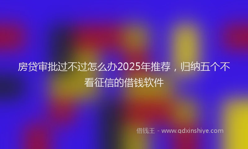 房贷审批过不过怎么办2025年推荐，归纳五个不看征信的借钱软件