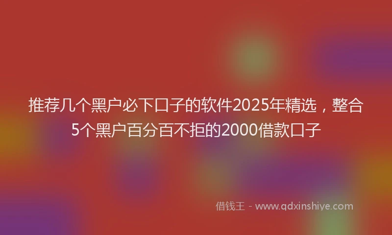 推荐几个黑户必下口子的软件2025年精选，整合5个黑户百分百不拒的2000借款口子