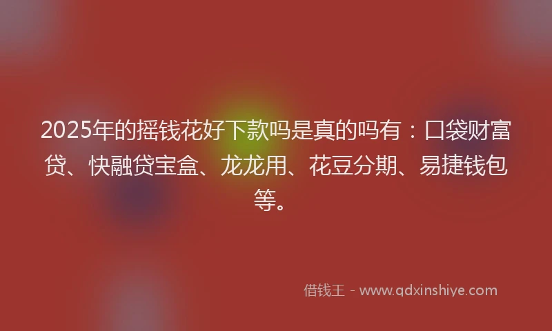 2025年的摇钱花好下款吗是真的吗有：口袋财富贷、快融贷宝盒、龙龙用、花豆分期、易捷钱包等。