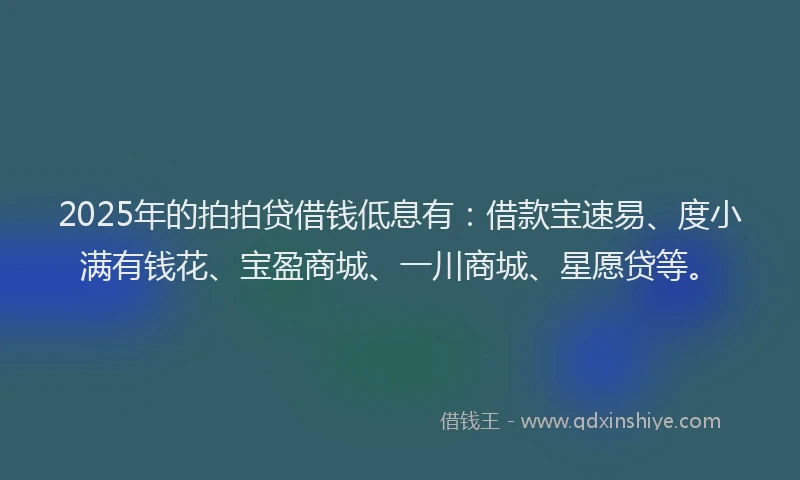 2025年的拍拍贷借钱低息有：借款宝速易、度小满有钱花、宝盈商城、一川商城、星愿贷等。
