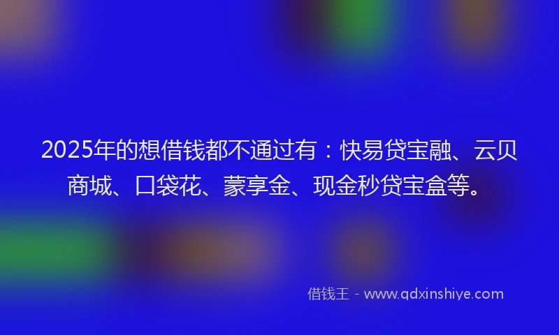 2025年的想借钱都不通过有：快易贷宝融、云贝商城、口袋花、蒙享金、现金秒贷宝盒等。