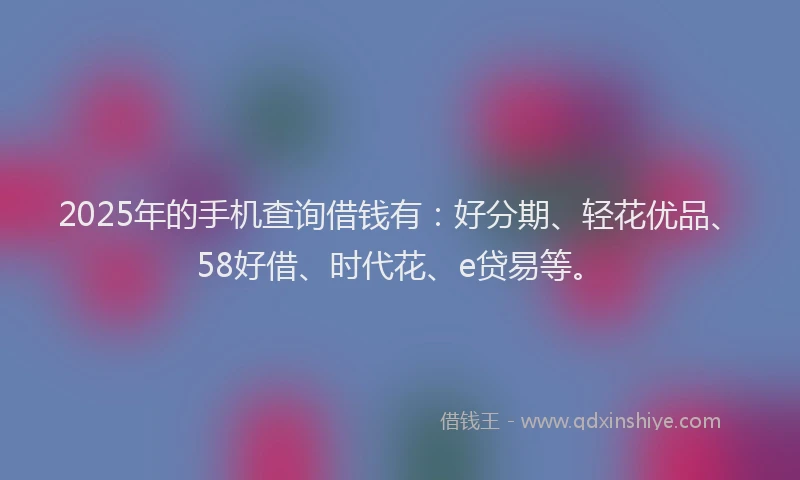2025年的手机查询借钱有：好分期、轻花优品、58好借、时代花、e贷易等。