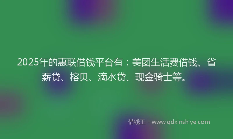 2025年的惠联借钱平台有：美团生活费借钱、省薪贷、榕贝、滴水贷、现金骑士等。