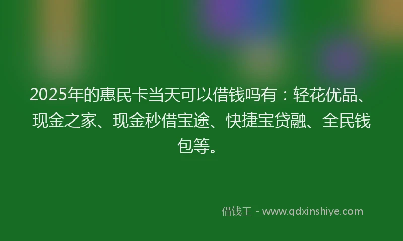 2025年的惠民卡当天可以借钱吗有：轻花优品、现金之家、现金秒借宝途、快捷宝贷融、全民钱包等。