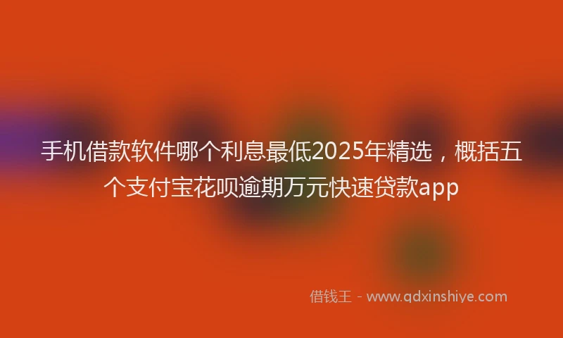 手机借款软件哪个利息最低2025年精选，概括五个支付宝花呗逾期万元快速贷款app