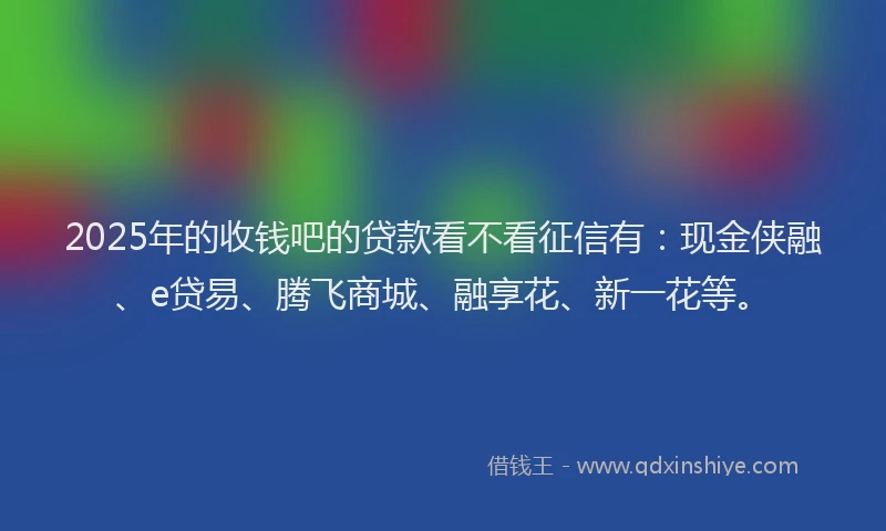 2025年的收钱吧的贷款看不看征信有：现金侠融、e贷易、腾飞商城、融享花、新一花等。