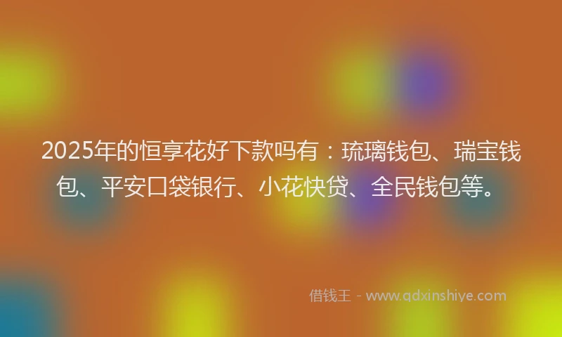 2025年的恒享花好下款吗有：琉璃钱包、瑞宝钱包、平安口袋银行、小花快贷、全民钱包等。