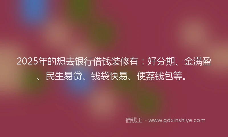 2025年的想去银行借钱装修有：好分期、金满盈、民生易贷、钱袋快易、便荔钱包等。