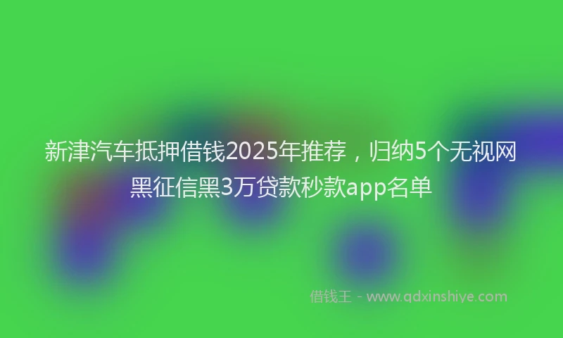 新津汽车抵押借钱2025年推荐，归纳5个无视网黑征信黑3万贷款秒款app名单