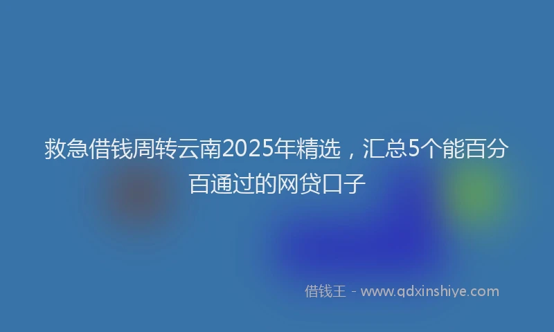 救急借钱周转云南2025年精选，汇总5个能百分百通过的网贷口子