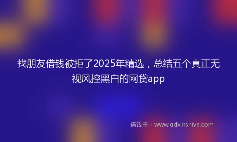 找朋友借钱被拒了2025年精选，总结五个真正无视风控黑白的网贷app