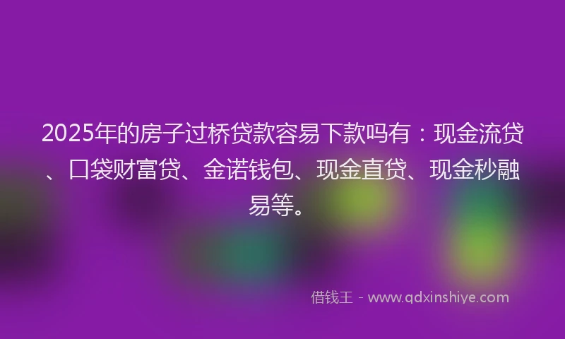 2025年的房子过桥贷款容易下款吗有：现金流贷、口袋财富贷、金诺钱包、现金直贷、现金秒融易等。