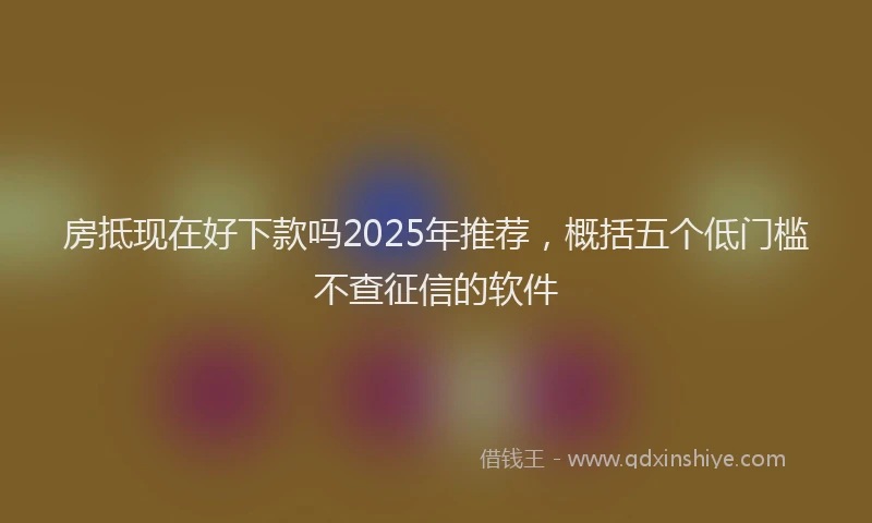 房抵现在好下款吗2025年推荐，概括五个低门槛不查征信的软件