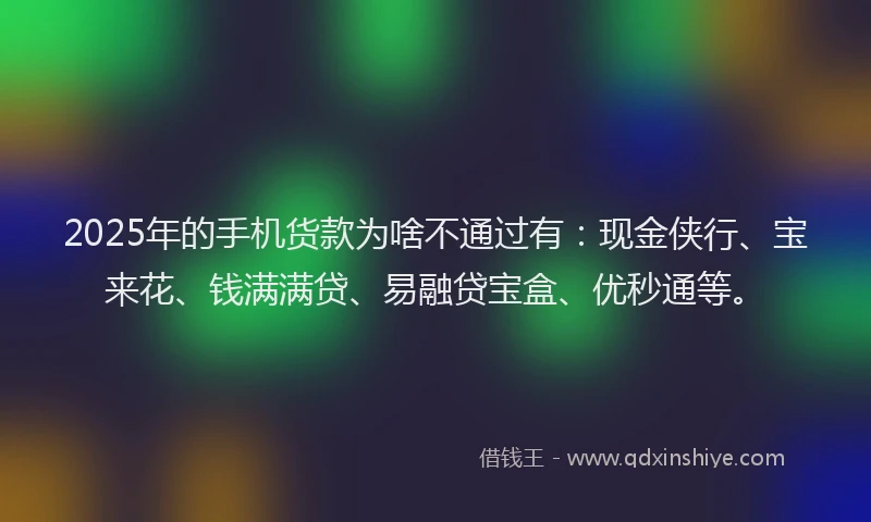 2025年的手机货款为啥不通过有：现金侠行、宝来花、钱满满贷、易融贷宝盒、优秒通等。