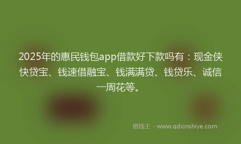 2025年的惠民钱包app借款好下款吗有：现金侠快贷宝、钱速借融宝、钱满满贷、钱贷乐、诚信一周花等。