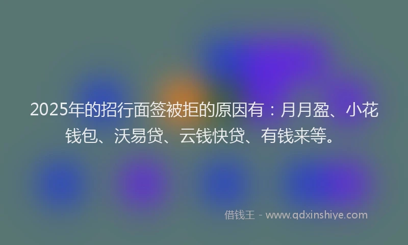 2025年的招行面签被拒的原因有：月月盈、小花钱包、沃易贷、云钱快贷、有钱来等。